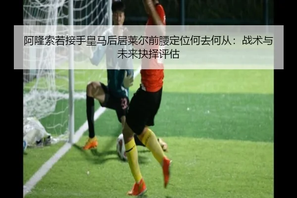 阿隆索若接手皇马后居莱尔前腰定位何去何从：战术与未来抉择评估