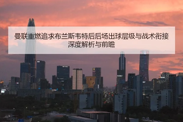 曼联重燃追求布兰斯韦特后后场出球层级与战术衔接深度解析与前瞻