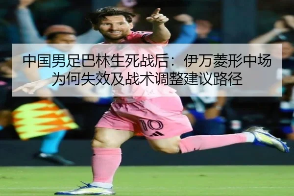 中国男足巴林生死战后：伊万菱形中场为何失效及战术调整建议路径