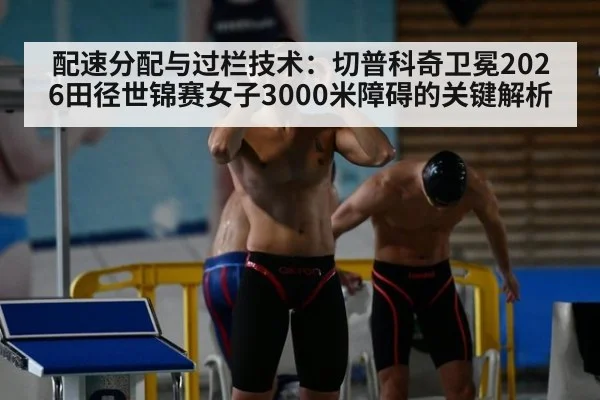 配速分配与过栏技术:切普科奇卫冕2026田径世锦赛女子3000米障碍的关键解析