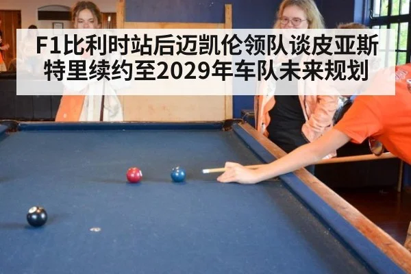 F1比利时站后迈凯伦领队谈皮亚斯特里续约至2029年车队未来规划