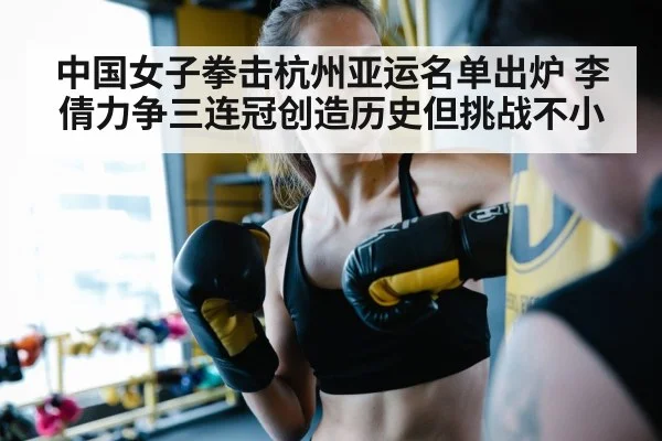 中国女子拳击杭州亚运名单出炉 李倩力争三连冠创造历史但挑战不小